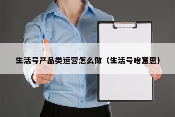 生活号产品类运营怎么做（生活号啥意思）