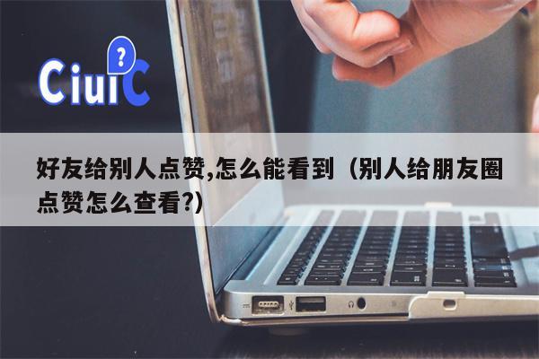 好友给别人点赞,怎么能看到（别人给朋友圈点赞怎么查看?）