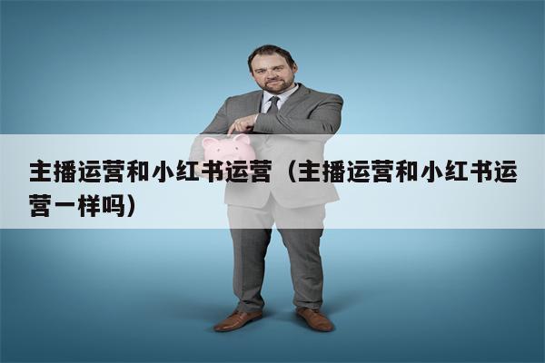 主播运营和小红书运营（主播运营和小红书运营一样吗）