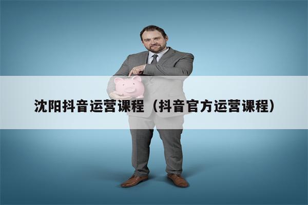 沈阳抖音运营课程（抖音官方运营课程）