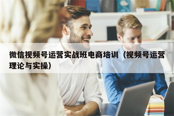 微信视频号运营实战班电商培训（视频号运营理论与实操）