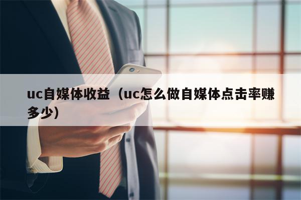 uc自媒体收益（uc怎么做自媒体点击率赚多少）