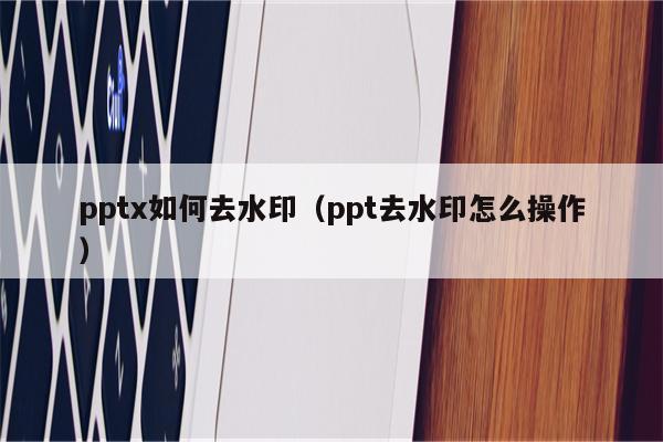 pptx如何去水印（ppt去水印怎么操作）