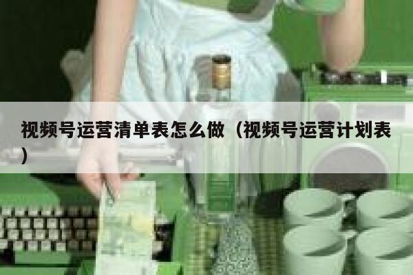 视频号运营清单表怎么做（视频号运营计划表）