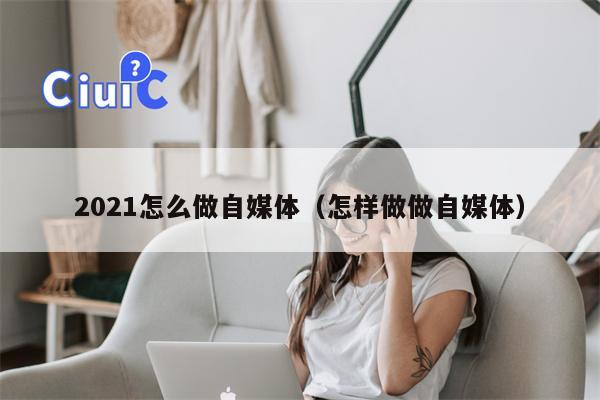 2021怎么做自媒体（怎样做做自媒体）