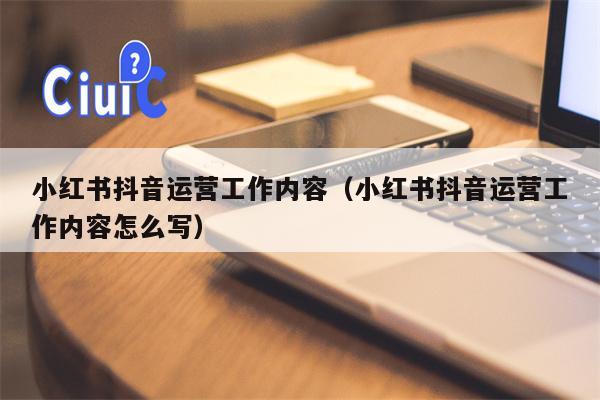 小红书抖音运营工作内容（小红书抖音运营工作内容怎么写）