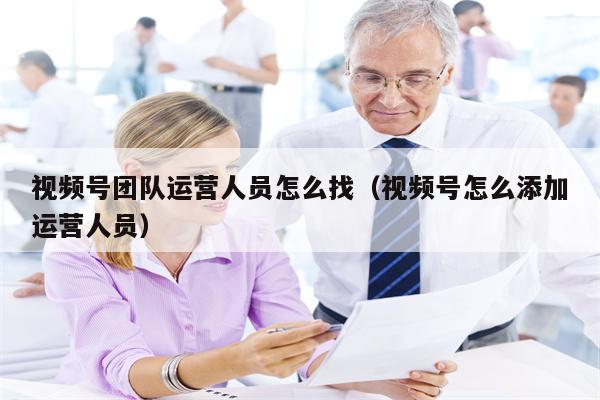 视频号团队运营人员怎么找（视频号怎么添加运营人员）