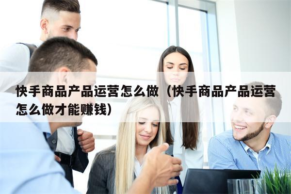 快手商品产品运营怎么做（快手商品产品运营怎么做才能赚钱）