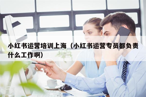 小红书运营培训上海（小红书运营专员都负责什么工作啊）