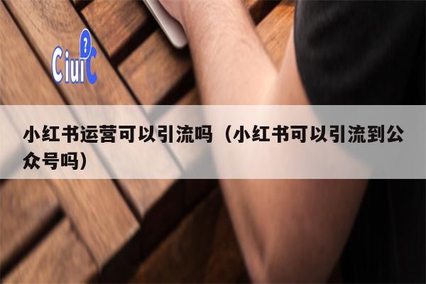 小红书运营可以引流吗（小红书可以引流到公众号吗）