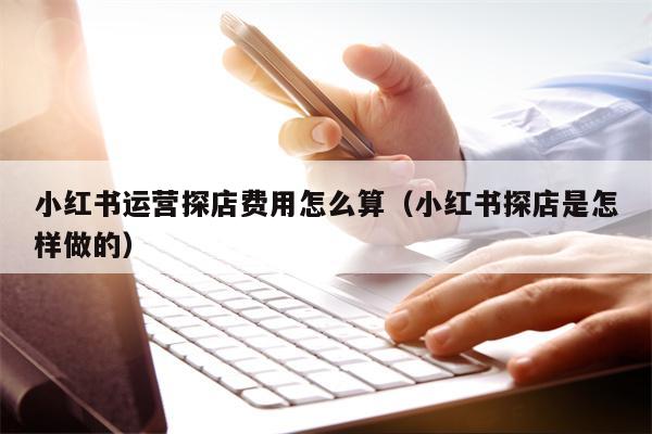 小红书运营探店费用怎么算（小红书探店是怎样做的）