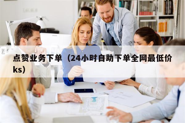 点赞业务下单（24小时自助下单全网最低价ks）