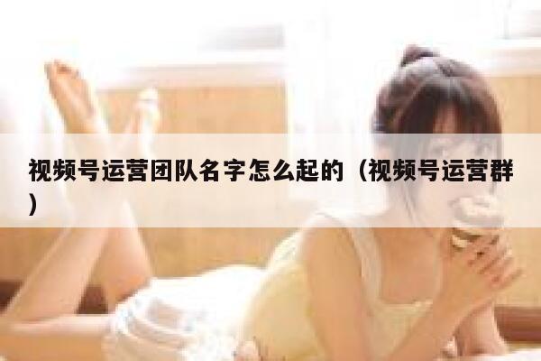 视频号运营团队名字怎么起的（视频号运营群）