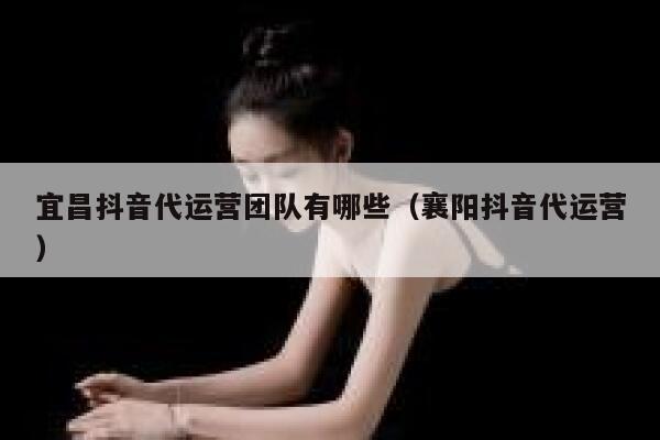 宜昌抖音代运营团队有哪些（襄阳抖音代运营）