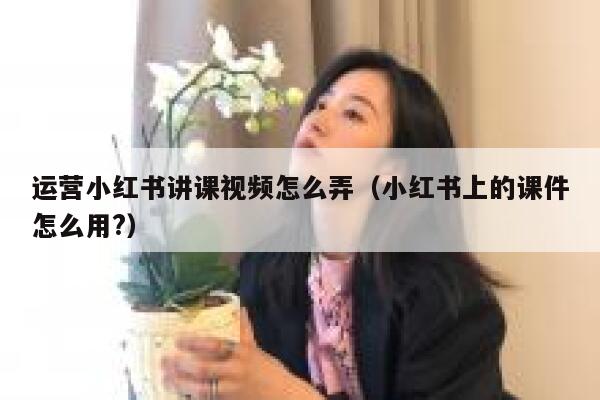 运营小红书讲课视频怎么弄（小红书上的课件怎么用?）