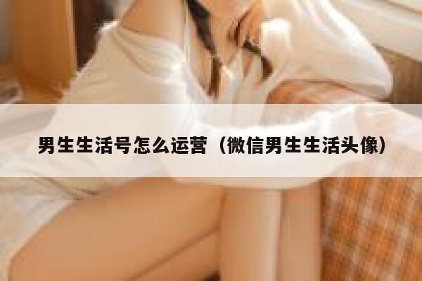 男生生活号怎么运营（微信男生生活头像）