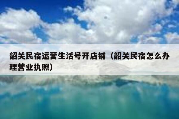 韶关民宿运营生活号开店铺（韶关民宿怎么办理营业执照）