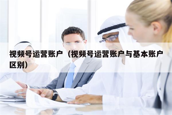 视频号运营账户（视频号运营账户与基本账户区别）