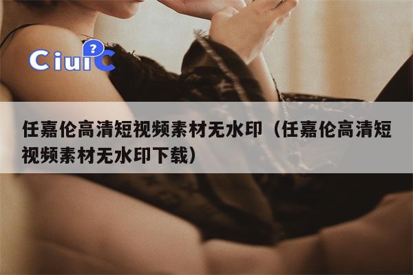 任嘉伦高清短视频素材无水印（任嘉伦高清短视频素材无水印下载）