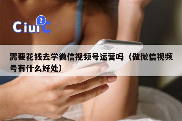 需要花钱去学微信视频号运营吗（做微信视频号有什么好处）