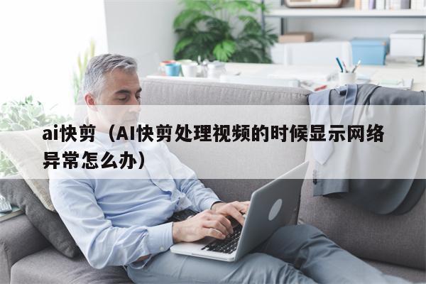 ai快剪（AI快剪处理视频的时候显示网络异常怎么办）