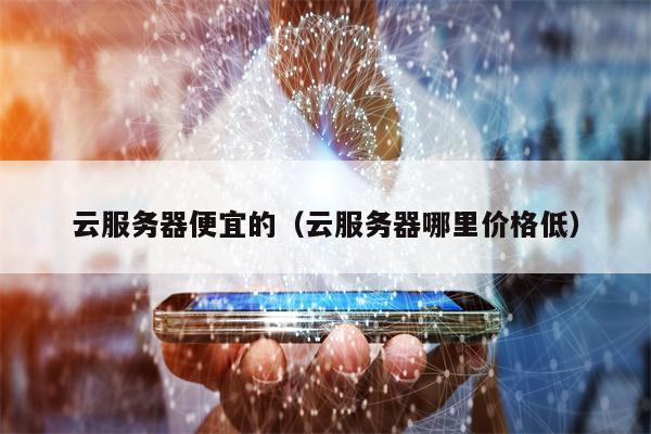 云服务器便宜的（云服务器哪里价格低）