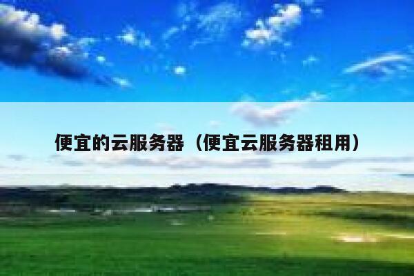 便宜的云服务器（便宜云服务器租用）