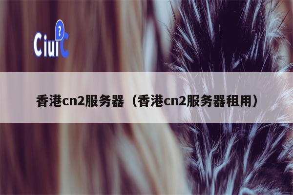 香港cn2服务器（香港cn2服务器租用）