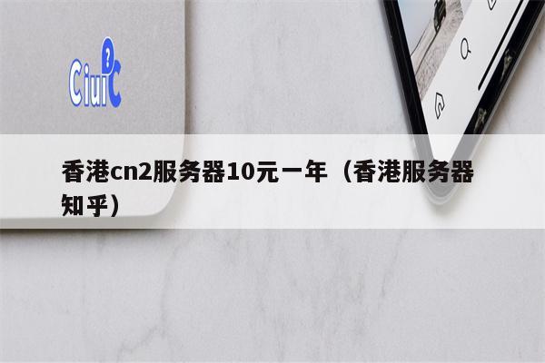 香港cn2服务器10元一年(香港服务器 知乎)