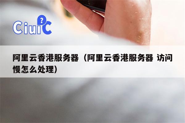 阿里云香港服务器(阿里云香港服务器 访问慢怎么处理)