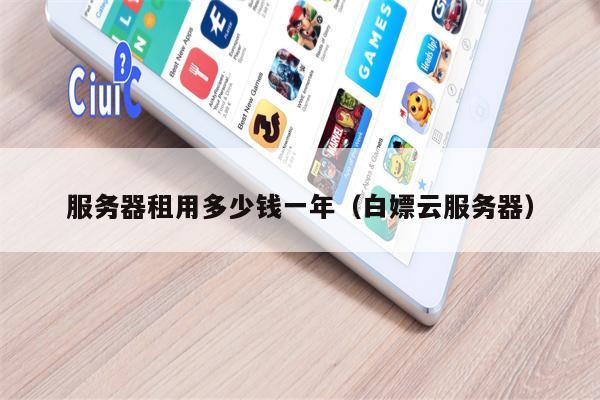服务器租用多少钱一年(白嫖云服务器)