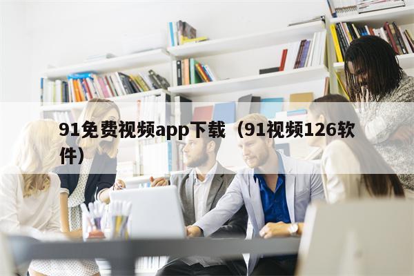 91免费视频app下载(91视频126软件)