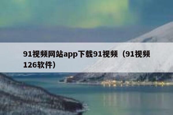 91视频网站app下载91视频(91视频126软件)