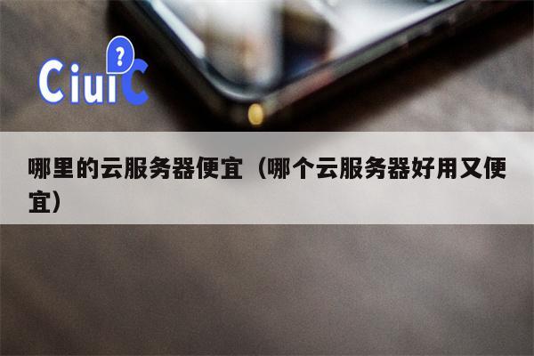 哪里的云服务器便宜（哪个云服务器好用又便宜）